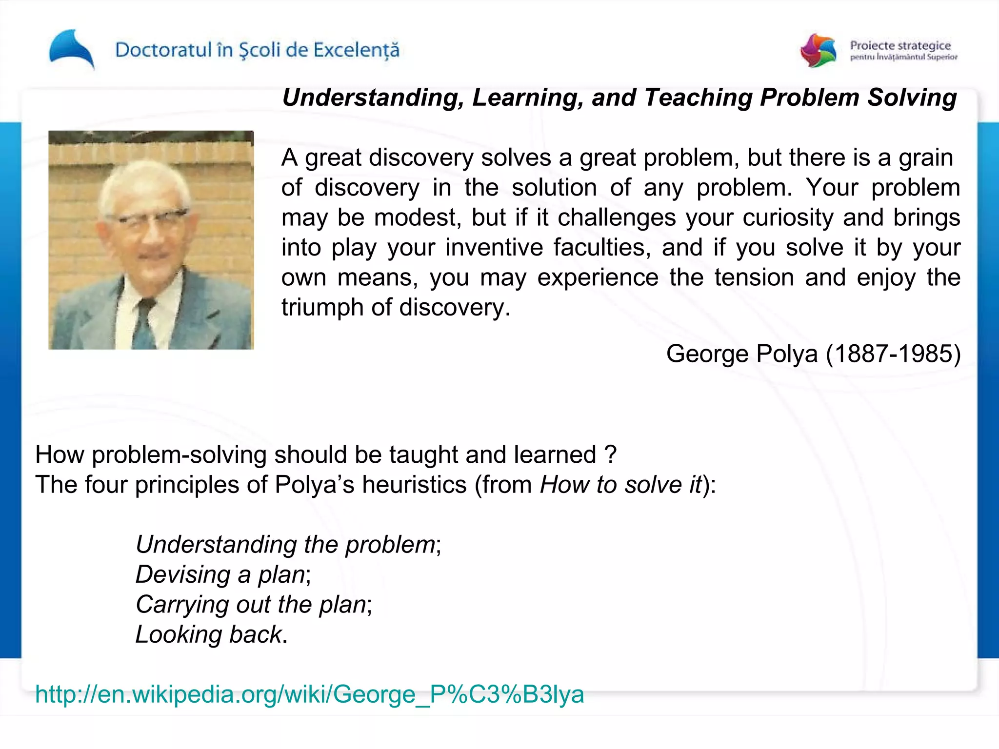 Understanding, Learning, and Teaching Problem Solving   A great discovery solves a great problem, but there   is a grain  of discovery in the solution of any problem.   Your problem may be modest, but if it challenges   your   curiosity and brings into play your inventive faculties,   and if you solve it by your own means, you may experience the tension and enjoy the   triumph of discovery. George Polya  (1887-1985) H ow problem-solving should be taught and learned  ?   The four principles of Polya’s heuristics (from  How to solve it ): Understanding the problem ; Devising a plan ; Carrying out the plan ; Looking back . http://en.wikipedia.org/wiki/George_P%C3%B3lya 