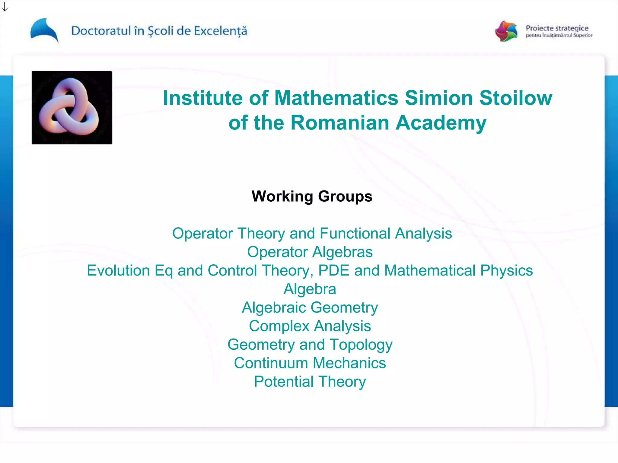Institute of Mathematics   Simion   Stoilow of the Romanian Academy Working Groups Operator Theory and Functional Analysis Operator Algebras   Evolution Eq and Control Theory,  PDE  and Mathematical Physics   Algebra   Algebraic Geometry   Complex Analysis   Geometry and Topology   Continuum Mechanics   Potential Theory   