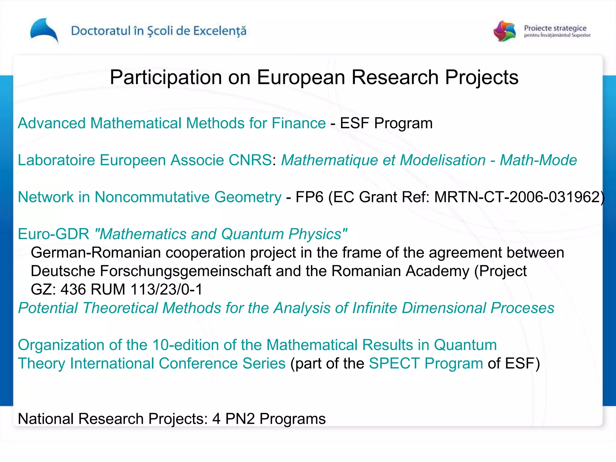 Participation on European Research Projects  Advanced Mathematical Methods for Finance  - ESF Program Laboratoire Europeen Associe CNRS :   Mathematique et Modelisation - Math-Mode   Network in Noncommutative Geometry  - FP6 (EC Grant Ref: MRTN-CT-2006-031962)  Euro-GDR  "Mathematics and Quantum Physics"   German-Romanian cooperation project in the frame of the agreement between  Deutsche Forschungsgemeinschaft and the Romanian Academy (Project  GZ: 436 RUM 113/23/0-1  Potential Theoretical Methods for the Analysis of Infinite Dimensional Proceses   Organization of the 10-edition of the Mathematical Results in Quantum  Theory International Conference Series  (part of the  SPECT Program  of ESF)  National Research Projects : 4 PN2 Programs   