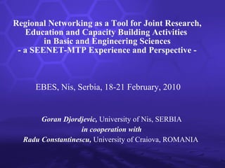 Regional Networking as a Tool for Joint Research, Education and Capacity Building Activities  in Basic and Engineering Sciences -   a SEENET-MTP Experience and Perspective   - Goran Djordjevic,  University of Nis, SERBIA in cooperation with Radu Constantinescu,  University of Craiova, ROMANIA   EBES, Nis, Serbia, 18-21 February, 2010 