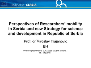 Perspectives of Researchers’ mobility in Serbia and new Strategy for science and development in Republic of Serbia Prof. dr Miroslav Trajanovic BH Prvi trening koordinatora  EURAXESS  uslužnih centara ,  1 1 -1 3 . 10 .2009 