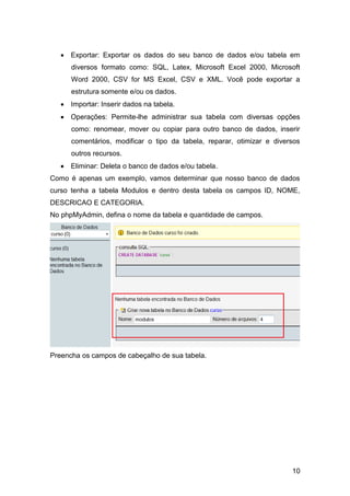  Exportar: Exportar os dados do seu banco de dados e/ou tabela em
      diversos formato como: SQL, Latex, Microsoft Excel 2000, Microsoft
      Word 2000, CSV for MS Excel, CSV e XML. Você pode exportar a
      estrutura somente e/ou os dados.
    Importar: Inserir dados na tabela.
    Operações: Permite-lhe administrar sua tabela com diversas opções
      como: renomear, mover ou copiar para outro banco de dados, inserir
      comentários, modificar o tipo da tabela, reparar, otimizar e diversos
      outros recursos.
    Eliminar: Deleta o banco de dados e/ou tabela.
Como é apenas um exemplo, vamos determinar que nosso banco de dados
curso tenha a tabela Modulos e dentro desta tabela os campos ID, NOME,
DESCRICAO E CATEGORIA.
No phpMyAdmin, defina o nome da tabela e quantidade de campos.




Preencha os campos de cabeçalho de sua tabela.




                                                                        10
 