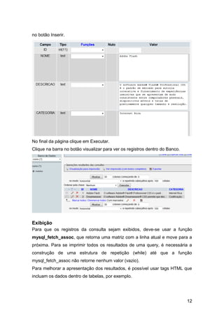 no botão Inserir.




No final da página clique em Executar.
Clique na barra no botão visualizar para ver os registros dentro do Banco.




Exibição
Para que os registros da consulta sejam exibidos, deve-se usar a função
mysql_fetch_assoc, que retorna uma matriz com a linha atual e move para a
próxima. Para se imprimir todos os resultados de uma query, é necessária a
construção de uma estrutura de repetição (while) até que a função
mysql_fetch_assoc não retorne nenhum valor (vazio).
Para melhorar a apresentação dos resultados, é possível usar tags HTML que
incluam os dados dentro de tabelas, por exemplo.




                                                                             12
 