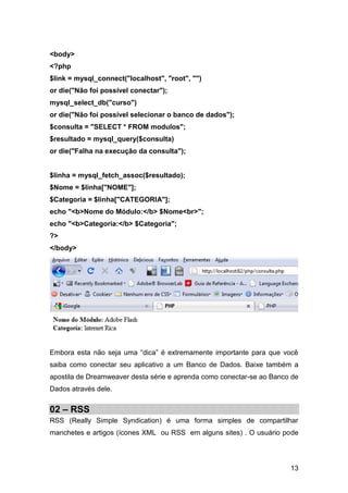 <body>
<?php
$link = mysql_connect("localhost", "root", "")
or die("Não foi possível conectar");
mysql_select_db("curso")
or die("Não foi possível selecionar o banco de dados");
$consulta = "SELECT * FROM modulos";
$resultado = mysql_query($consulta)
or die("Falha na execução da consulta");


$linha = mysql_fetch_assoc($resultado);
$Nome = $linha["NOME"];
$Categoria = $linha["CATEGORIA"];
echo "<b>Nome do Módulo:</b> $Nome<br>";
echo "<b>Categoria:</b> $Categoria";
?>
</body>




Embora esta não seja uma “dica” é extremamente importante para que você
saiba como conectar seu aplicativo a um Banco de Dados. Baixe também a
apostila de Dreamweaver desta série e aprenda como conectar-se ao Banco de
Dados através dele.


02 – RSS
RSS (Really Simple Syndication) é uma forma simples de compartilhar
manchetes e artigos (ícones XML ou RSS em alguns sites) . O usuário pode




                                                                       13
 
