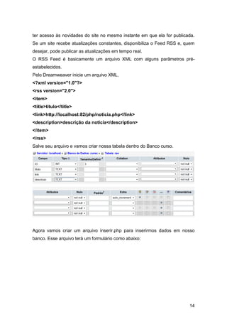 ter acesso às novidades do site no mesmo instante em que ela for publicada.
Se um site recebe atualizações constantes, disponibiliza o Feed RSS e, quem
desejar, pode publicar as atualizações em tempo real.
O RSS Feed é basicamente um arquivo XML com alguns parâmetros pré-
estabelecidos.
Pelo Dreamweaver inicie um arquivo XML.
<?xml version="1.0"?>
<rss version="2.0">
<item>
<title>título</title>
<link>http://localhost:82/php/noticia.php</link>
<description>descrição da noticia</description>
</item>
</rss>
Salve seu arquivo e vamos criar nossa tabela dentro do Banco curso.




Agora vamos criar um arquivo inserir.php para inserirmos dados em nosso
banco. Esse arquivo terá um formulário como abaixo:




                                                                        14
 