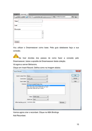 Vou utilizar o Dreamweaver como base. Pela guia databases faça a sua
conexão.


      Se tiver dúvidas dos passos de como fazer a conexão pelo
Dreamweaver, baixe a apostila de Dreamweaver desta coleção.
Vá agora a server Behaviors.
Clique em Insert Record. Defina como na imagem abaixo.




Vamos agora criar o recordset. Clique na ABA Bindings
Add Recordset.



                                                                 15
 