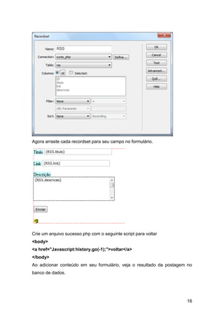 Agora arraste cada recordset para seu campo no formulário.




Crie um arquivo sucesso.php com o seguinte script para voltar
<body>
<a href="Javascript:history.go(-1);">voltar</a>
</body>
Ao adicionar conteúdo em seu formulário, veja o resultado da postagem no
banco de dados.




                                                                     16
 