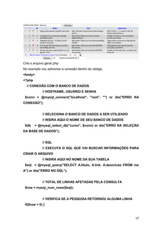 Crie o arquivo gerar.php
No exemplo vou adicionar a conexão dentro do código.
<body>
<?php
  // CONEXÃO COM O BANCO DE DADOS
             // HOSTNAME, USUÁRIO E SENHA
 $conn = @mysql_connect("localhost", "root", "") or die("ERRO NA
CONEXÃO");


             // SELECIONA O BANCO DE DADOS A SER UTILIZADO
             // INSIRA AQUI O NOME DE SEU BANCO DE DADOS
 $db    = @mysql_select_db("curso", $conn) or die("ERRO NA SELEÇÃO
DA BASE DE DADOS");


             // SQL
             // EXECUTA O SQL QUE VAI BUSCAR INFORMAÇÕES PARA
CRIAR O ARQUIVO
             // INSIRA AQUI NO NOME DA SUA TABELA
 $sql = @mysql_query("SELECT A.titulo, A.link, A.descricao FROM rss
A") or die("ERRO NO SQL");


             // TOTAL DE LINHAS AFETADAS PELA CONSULTA
 $row = mysql_num_rows($sql);


             // VERIFICA SE A PESQUISA RETORNOU ALGUMA LINHA
 if($row > 0) {



                                                                17
 