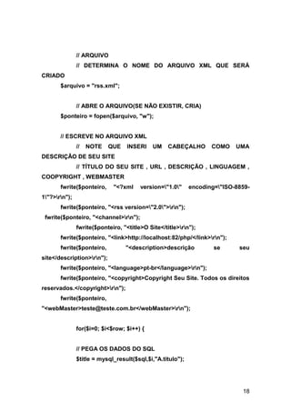// ARQUIVO
               // DETERMINA O NOME DO ARQUIVO XML QUE SERÁ
CRIADO
       $arquivo = "rss.xml";


               // ABRE O ARQUIVO(SE NÃO EXISTIR, CRIA)
       $ponteiro = fopen($arquivo, "w");


       // ESCREVE NO ARQUIVO XML
               //   NOTE    QUE   INSERI     UM    CABEÇALHO       COMO    UMA
DESCRIÇÃO DE SEU SITE
               // TÍTULO DO SEU SITE , URL , DESCRIÇÃO , LINGUAGEM ,
COOPYRIGHT , WEBMASTER
       fwrite($ponteiro,     "<?xml     version="1.0"     encoding="ISO-8859-
1"?>rn");
       fwrite($ponteiro, "<rss version="2.0">rn");
 fwrite($ponteiro, "<channel>rn");
               fwrite($ponteiro, "<title>O Site</title>rn");
       fwrite($ponteiro, "<link>http://localhost:82/php/</link>rn");
       fwrite($ponteiro,          "<description>descrição           se      seu
site</description>rn");
       fwrite($ponteiro, "<language>pt-br</language>rn");
       fwrite($ponteiro, "<copyright>Copyright Seu Site. Todos os direitos
reservados.</copyright>rn");
       fwrite($ponteiro,
"<webMaster>teste@teste.com.br</webMaster>rn");


               for($i=0; $i<$row; $i++) {


               // PEGA OS DADOS DO SQL
               $title = mysql_result($sql,$i,"A.titulo");




                                                                             18
 