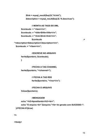 $link = mysql_result($sql,$i,"A.link");
            $description = mysql_result($sql,$i,"A.descricao");


                   // MONTA AS TAGS DO XML
       $conteudo = "<item>rn";
       $conteudo .= "<title>$title</title>rn";
       $conteudo .= "<link>$link</link>rn";
                   $conteudo                                        .=
"<description>$description</description>rn";
 $conteudo .= "</item>rn";


                   //ESCREVE NO ARQUIVO
       fwrite($ponteiro, $conteudo);
       }


                   //FECHA A TAG CHANNEL
       fwrite($ponteiro, "</channel>");


                   // FECHA A TAG RSS
                   fwrite($ponteiro, "</rss>rn");


                   //FECHA O ARQUIVO
       fclose($ponteiro);


                   //MENSAGEM
       echo "<h2>Apostilando</h2><br>";
       echo "O arquivo <b>".$arquivo."</b> foi gerado com SUCESSO !";
 }//FECHA IF($row)


?>


</body>




                                                                   19
 