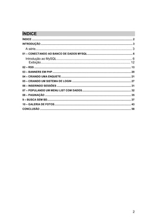 ÍNDICE
ÍNDICE .......................................................................................................................................... 2
INTRODUÇÃO .............................................................................................................................. 3
    A série............................................................................................................. 3
01 – CONECTANDO AO BANCO DE DADOS MYSQL .............................................................. 6
    Introdução ao MySQL ..................................................................................... 6
       Exibição..................................................................................................... 12
02 – RSS ..................................................................................................................................... 13
03 – BANNERS EM PHP ............................................................................................................ 20
04 – CRIANDO UMA ENQUETE ................................................................................................ 21
05 – CRIANDO UM SISTEMA DE LOGIN ................................................................................. 27
06 – INSERINDO SESSÕES ...................................................................................................... 31
07 – POPULANDO UM MENU LIST COM DADOS ................................................................... 32
08 – PAGINAÇÃO ...................................................................................................................... 35
9 – BUSCA SEM BD ................................................................................................................... 37
10 – GALERIA DE FOTOS ......................................................................................................... 43
CONCLUSÃO ............................................................................................................................. 58




                                                                                                                                                2
 