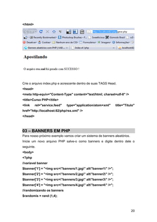 </html>




Crie o arquivo index.php e acrescente dentro de suas TAGS Head.
<head>
<meta http-equiv="Content-Type" content="text/html; charset=utf-8" />
<title>Curso PHP</title>
<link     rel="service.feed"   type="application/atom+xml"       title="Titulo"
href="http://localhost:82/php/rss.xml" />
</head>



03 – BANNERS EM PHP
Para nosso próximo exemplo vamos criar um sistema de banners aleatórios.
Inicie um novo arquivo PHP salve-o como banners e digite dentro dele o
seguinte.
<body>
<?php
//variavel banner
$banner['1'] = "<img src="banners/1.jpg" alt"banner1" />";
$banner['2'] = "<img src="banners/2.jpg" alt"banner2" />";
$banner['3'] = "<img src="banners/3.jpg" alt"banner3" />";
$banner['4'] = "<img src="banners/4.jpg" alt"banner4" />";
//randomizando os banners
$randomis = rand (1,4);



                                                                            20
 