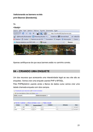 //adicionando os banners na tela
print $banner [$randomis];


?>
</body>




Apenas certifique-se de que seus banners estão no caminho correto.



04 – CRIANDO UMA ENQUETE

Um dos recursos que acrescenta uma interatividade legal ao seu site são as
enquetes. Vamos criar uma enquete usando PHP e MYSQL.
Pelo PHPMyAdmin usando ainda o Banco de dados curso vamos criar uma
tabela chamada enquete com dois campos.




                                                                       21
 
