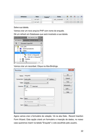 Salve sua tabela.
Vamos criar um novo arquivo PHP com nome de enquete.
Dê um refresh em Databases que será mostrado a sua tabela.




Vamos criar um recordset. Clique na Aba Bindings.




Agora vamos criar o formulário de votação. Vá na aba Data , Record Insertion
Form Wizard. Esta opção criará um formulário e inserção de dados, no nosso
caso queremos inserir na tabela "Enquete" o voto escolhido pelo usuário.



                                                                           22
 