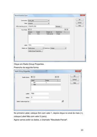 Clique em Radio Group Properties.
Preencha da seguinte forma:




No primeiro Label, coloque Sim com valor 1, depois clique no sinal de mais (+),
coloque Label Não com valor 0 (zero).
Agora vamos exibir os dados, o chamado "Resultado Parcial".




                                                                            23
 