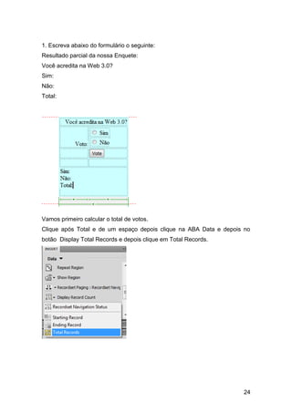 1. Escreva abaixo do formulário o seguinte:
Resultado parcial da nossa Enquete:
Você acredita na Web 3.0?
Sim:
Não:
Total:




Vamos primeiro calcular o total de votos.
Clique após Total e de um espaço depois clique na ABA Data e depois no
botão Display Total Records e depois clique em Total Records.




                                                                   24
 