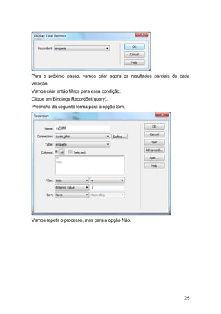 Para o próximo passo, vamos criar agora os resultados parciais de cada
votação.
Vamos criar então filtros para essa condição.
Clique em Bindings RecordSet(query).
Preencha da seguinte forma para a opção Sim.




Vamos repetir o processo, mas para a opção Não.




                                                                   25
 