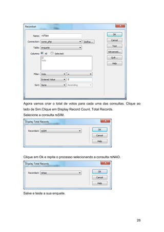 Agora vamos criar o total de votos para cada uma das consultas. Clique ao
lado de Sim.Clique em Display Record Count, Total Records.
Selecione a consulta rsSIM.




Clique em Ok e repita o processo selecionando a consulta rsNAO.




Salve e teste a sua enquete.




                                                                      26
 