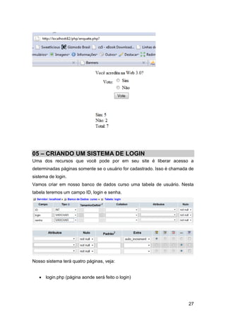 05 – CRIANDO UM SISTEMA DE LOGIN
Uma dos recursos que você pode por em seu site é liberar acesso a
determinadas páginas somente se o usuário for cadastrado. Isso é chamada de
sistema de login.
Vamos criar em nosso banco de dados curso uma tabela de usuário. Nesta
tabela teremos um campo ID, login e senha.




Nosso sistema terá quatro páginas, veja:


    login.php (página aonde será feito o login)




                                                                        27
 