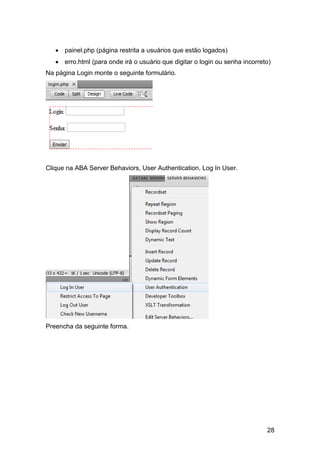  painel.php (página restrita a usuários que estão logados)
    erro.html (para onde irá o usuário que digitar o login ou senha incorreto)
Na página Login monte o seguinte formulário.




Clique na ABA Server Behaviors, User Authentication, Log In User.




Preencha da seguinte forma.




                                                                             28
 