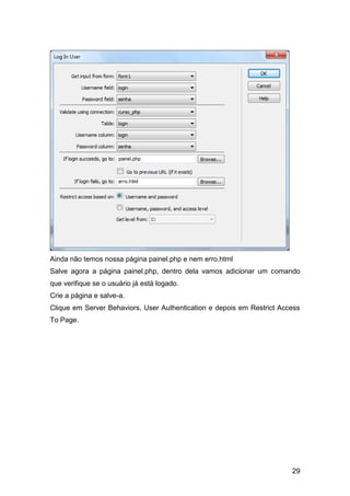 Ainda não temos nossa página painel.php e nem erro.html
Salve agora a página painel.php, dentro dela vamos adicionar um comando
que verifique se o usuário já está logado.
Crie a página e salve-a.
Clique em Server Behaviors, User Authentication e depois em Restrict Access
To Page.




                                                                        29
 