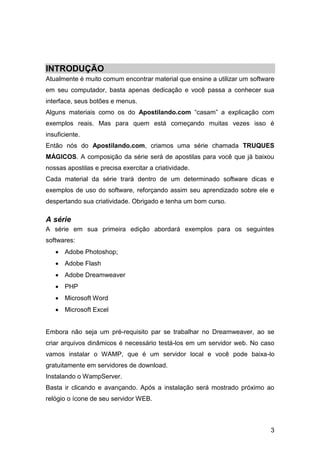 INTRODUÇÃO
Atualmente é muito comum encontrar material que ensine a utilizar um software
em seu computador, basta apenas dedicação e você passa a conhecer sua
interface, seus botões e menus.
Alguns materiais como os do Apostilando.com “casam” a explicação com
exemplos reais. Mas para quem está começando muitas vezes isso é
insuficiente.
Então nós do Apostilando.com, criamos uma série chamada TRUQUES
MÁGICOS. A composição da série será de apostilas para você que já baixou
nossas apostilas e precisa exercitar a criatividade.
Cada material da série trará dentro de um determinado software dicas e
exemplos de uso do software, reforçando assim seu aprendizado sobre ele e
despertando sua criatividade. Obrigado e tenha um bom curso.

A série
A série em sua primeira edição abordará exemplos para os seguintes
softwares:
    Adobe Photoshop;
    Adobe Flash
    Adobe Dreamweaver
    PHP
    Microsoft Word
    Microsoft Excel


Embora não seja um pré-requisito par se trabalhar no Dreamweaver, ao se
criar arquivos dinâmicos é necessário testá-los em um servidor web. No caso
vamos instalar o WAMP, que é um servidor local e você pode baixa-lo
gratuitamente em servidores de download.
Instalando o WampServer.
Basta ir clicando e avançando. Após a instalação será mostrado próximo ao
relógio o ícone de seu servidor WEB.



                                                                           3
 