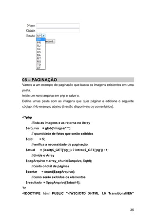08 – PAGINAÇÃO
Vamos a um exemplo de paginação que busca as imagens existentes em uma
pasta.
Inicie um novo arquivo em php e salve-o.
Defina umas pasta com as imagens que quer páginar e adicione o seguinte
código. (No exemplo abaixo já estão disponíveis os comentários).


<?php
         //lista as imagens e as retorna no Array
  $arquivo      = glob('images/*.*');
         // quantidade de fotos que serão exibidas
  $qtd        = 5;
         //verifica a necessidade de paginação
  $atual       = (isset($_GET['pg'])) ? intval($_GET['pg']) : 1;
         //divide o Array
  $pagArquivo = array_chunk($arquivo, $qtd);
         //conta o total de páginas
  $contar       = count($pagArquivo);
         //como serão exibidos os elementos
  $resultado = $pagArquivo[$atual-1];
?>
<!DOCTYPE html PUBLIC "-//W3C//DTD XHTML 1.0 Transitional//EN"




                                                                    35
 