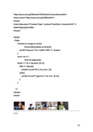 "http://www.w3.org/TR/xhtml1/DTD/xhtml1-transitional.dtd">
<html xmlns="http://www.w3.org/1999/xhtml">
<head>
<meta http-equiv="Content-Type" content="text/html; charset=utf-8" />
<title>Paginação</title>
</head>


<body>
<?php
    //chama as imagens na tela
               foreach($resultado as $valor){
        printf('<img src="%s" width="300" />', $valor);
    }
    echo '<hr />';
               //link da páginação
    for($i = 1; $i <= $contar; $i++){
        if($i == $atual){
            printf('<a href="#">( %s )</a>', $i);
        }else{
            printf('<a href="?pg=%s"> %s </a>', $i, $i);
        }
    }


  ?>
</body>
</html>




                                                                        36
 