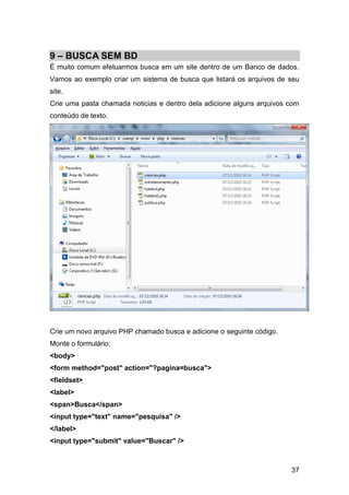 9 – BUSCA SEM BD
É muito comum efetuarmos busca em um site dentro de um Banco de dados.
Vamos ao exemplo criar um sistema de busca que listará os arquivos de seu
site.
Crie uma pasta chamada noticias e dentro dela adicione alguns arquivos com
conteúdo de texto.




Crie um novo arquivo PHP chamado busca e adicione o seguinte código.
Monte o formulário:
<body>
<form method="post" action="?pagina=busca">
<fieldset>
<label>
<span>Busca</span>
<input type="text" name="pesquisa" />
</label>
<input type="submit" value="Buscar" />



                                                                       37
 