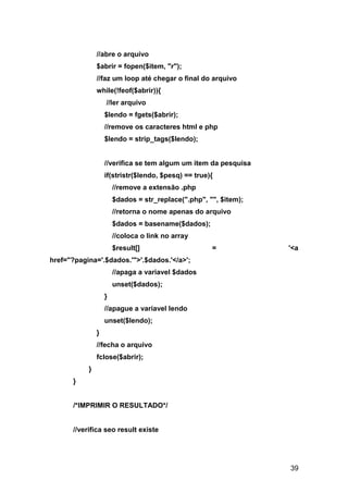 //abre o arquivo
               $abrir = fopen($item, "r");
               //faz um loop até chegar o final do arquivo
               while(!feof($abrir)){
                   //ler arquivo
                   $lendo = fgets($abrir);
                   //remove os caracteres html e php
                   $lendo = strip_tags($lendo);


                   //verifica se tem algum um item da pesquisa
                   if(stristr($lendo, $pesq) == true){
                       //remove a extensão .php
                       $dados = str_replace(".php", "", $item);
                       //retorna o nome apenas do arquivo
                       $dados = basename($dados);
                       //coloca o link no array
                       $result[]                     =            '<a
href="?pagina='.$dados.'">'.$dados.'</a>';
                       //apaga a variavel $dados
                       unset($dados);
                   }
                   //apague a variavel lendo
                   unset($lendo);
               }
               //fecha o arquivo
               fclose($abrir);
           }
      }


      /*IMPRIMIR O RESULTADO*/


      //verifica seo result existe




                                                                  39
 