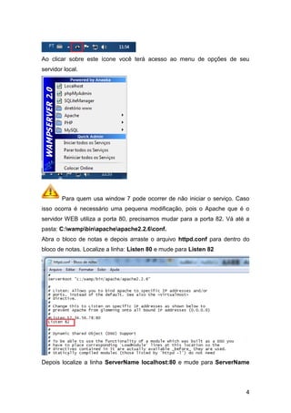 Ao clicar sobre este ícone você terá acesso ao menu de opções de seu
servidor local.




        Para quem usa window 7 pode ocorrer de não iniciar o serviço. Caso
isso ocorra é necessário uma pequena modificação, pois o Apache que é o
servidor WEB utiliza a porta 80, precisamos mudar para a porta 82. Vá até a
pasta: C:wampbinapacheapache2.2.6conf.
Abra o bloco de notas e depois arraste o arquivo httpd.conf para dentro do
bloco de notas. Localize a linha: Listen 80 e mude para Listen 82




Depois localize a linha ServerName localhost:80 e mude para ServerName




                                                                         4
 