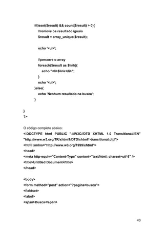 if(isset($result) && count($result) > 0){
           //remove os resultado iguais
           $result = array_unique($result);


           echo '<ul>';


           //percorre o array
           foreach($result as $link){
               echo "<li>$link</li>";
           }
           echo '<ul>';
       }else{
           echo 'Nenhum resultado na busca';
       }


}
?>


O código completo abaixo:
<!DOCTYPE html PUBLIC "-//W3C//DTD XHTML 1.0 Transitional//EN"
"http://www.w3.org/TR/xhtml1/DTD/xhtml1-transitional.dtd">
<html xmlns="http://www.w3.org/1999/xhtml">
<head>
<meta http-equiv="Content-Type" content="text/html; charset=utf-8" />
<title>Untitled Document</title>
</head>


<body>
<form method="post" action="?pagina=busca">
<fieldset>
<label>
<span>Busca</span>




                                                                        40
 