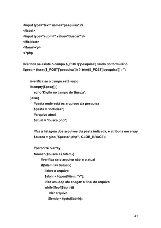 <input type="text" name="pesquisa" />
</label>
<input type="submit" value="Buscar" />
</fieldset>
</form><p>
<?php


//verifica se existe o campo $_POST['pesquisa'] vindo do formulário
$pesq = (isset($_POST['pesquisa'])) ? trim($_POST['pesquisa']) : '';


    //verifica se o campo está vazio
    if(empty($pesq)){
        echo 'Digite no campo de Busca';
    }else{
        //pasta onde está os arquivos da pesquisa
        $pasta = "noticias";
        //arquivo atual
        $atual = "busca.php";


        //faz a listagem dos arquivos da pasta indicada, e atribui a um array
        $busca = glob("$pasta/*.php", GLOB_BRACE);


        //percorre o array
        foreach($busca as $item){
              //verifica se o arquivo não é o atual
              if($item !== $atual){
                //abre o arquivo
                $abrir = fopen($item, "r");
                //faz um loop até chegar o final do arquivo
                while(!feof($abrir)){
                   //ler arquivo
                   $lendo = fgets($abrir);




                                                                          41
 