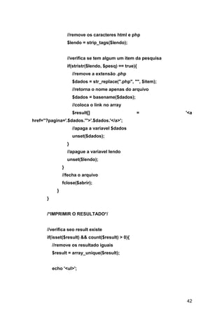 //remove os caracteres html e php
                    $lendo = strip_tags($lendo);


                    //verifica se tem algum um item da pesquisa
                    if(stristr($lendo, $pesq) == true){
                        //remove a extensão .php
                        $dados = str_replace(".php", "", $item);
                        //retorna o nome apenas do arquivo
                        $dados = basename($dados);
                        //coloca o link no array
                        $result[]                     =            '<a
href="?pagina='.$dados.'">'.$dados.'</a>';
                        //apaga a variavel $dados
                        unset($dados);
                    }
                    //apague a variavel lendo
                    unset($lendo);
                }
                //fecha o arquivo
                fclose($abrir);
            }
      }


      /*IMPRIMIR O RESULTADO*/


      //verifica seo result existe
      if(isset($result) && count($result) > 0){
          //remove os resultado iguais
          $result = array_unique($result);


          echo '<ul>';




                                                                   42
 