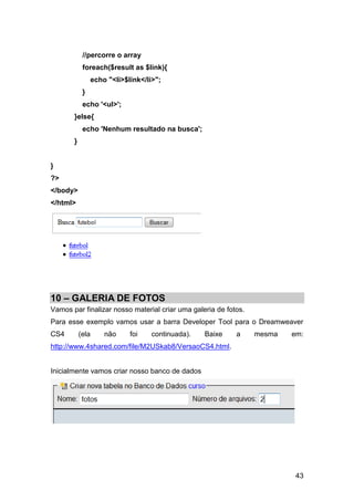 //percorre o array
            foreach($result as $link){
                echo "<li>$link</li>";
            }
            echo '<ul>';
       }else{
            echo 'Nenhum resultado na busca';
       }


}
?>
</body>
</html>




10 – GALERIA DE FOTOS
Vamos par finalizar nosso material criar uma galeria de fotos.
Para esse exemplo vamos usar a barra Developer Tool para o Dreamweaver
CS4        (ela     não     foi    continuada).   Baixe    a     mesma   em:
http://www.4shared.com/file/M2USkab8/VersaoCS4.html.


Inicialmente vamos criar nosso banco de dados




                                                                          43
 