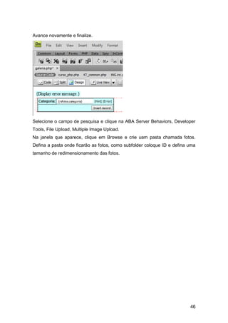 Avance novamente e finalize.




Selecione o campo de pesquisa e clique na ABA Server Behaviors, Developer
Tools, File Upload, Multiple Image Upload.
Na janela que aparece, clique em Browse e crie uam pasta chamada fotos.
Defina a pasta onde ficarão as fotos, como subfolder coloque ID e defina uma
tamanho de redimensionamento das fotos.




                                                                         46
 