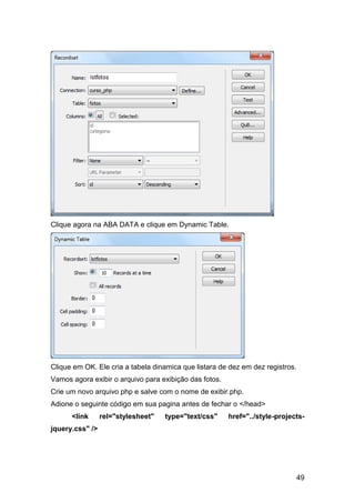 Clique agora na ABA DATA e clique em Dynamic Table.




Clique em OK. Ele cria a tabela dinamica que listara de dez em dez registros.
Vamos agora exibir o arquivo para exibição das fotos.
Crie um novo arquivo php e salve com o nome de exibir.php.
Adione o seguinte código em sua pagina antes de fechar o </head>
      <link      rel="stylesheet"   type="text/css"     href="../style-projects-
jquery.css" />




                                                                                49
 