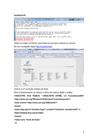 localhost:82




Clique no botão do Wamp, pare todos os serviços e depois os reinicie.
No seu navegador digite http://localhost:82/.




Vamos a um exemplo simples de teste.
Abra o Dreamweaver ou mesmo o bloco de notas e digite o código
<!DOCTYPE html PUBLIC "-//W3C//DTD XHTML 1.0 Transitional//EN"
"http://www.w3.org/TR/xhtml1/DTD/xhtml1-transitional.dtd">
<html xmlns="http://www.w3.org/1999/xhtml">
<head>
<meta http-equiv="Content-Type" content="text/html; charset=utf-8" />
<title>Untitled Document</title>
</head>
<?php echo "teste de texto"
?>



                                                                        5
 