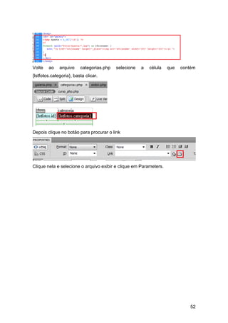 Volte   ao    arquivo    categorias.php   selecione   a   célula   que   contém
{lstfotos.categoria}, basta clicar.




Depois clique no botão para procurar o link




Clique nela e selecione o arquivo exibir e clique em Parameters.




                                                                             52
 