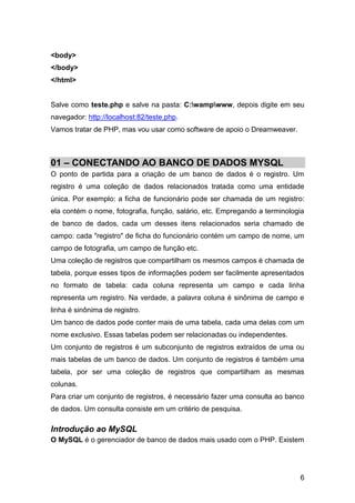 <body>
</body>
</html>


Salve como teste.php e salve na pasta: C:wampwww, depois digite em seu
navegador: http://localhost:82/teste.php.
Vamos tratar de PHP, mas vou usar como software de apoio o Dreamweaver.



01 – CONECTANDO AO BANCO DE DADOS MYSQL
O ponto de partida para a criação de um banco de dados é o registro. Um
registro é uma coleção de dados relacionados tratada como uma entidade
única. Por exemplo: a ficha de funcionário pode ser chamada de um registro:
ela contém o nome, fotografia, função, salário, etc. Empregando a terminologia
de banco de dados, cada um desses itens relacionados seria chamado de
campo: cada "registro" de ficha do funcionário contém um campo de nome, um
campo de fotografia, um campo de função etc.
Uma coleção de registros que compartilham os mesmos campos é chamada de
tabela, porque esses tipos de informações podem ser facilmente apresentados
no formato de tabela: cada coluna representa um campo e cada linha
representa um registro. Na verdade, a palavra coluna é sinônima de campo e
linha é sinônima de registro.
Um banco de dados pode conter mais de uma tabela, cada uma delas com um
nome exclusivo. Essas tabelas podem ser relacionadas ou independentes.
Um conjunto de registros é um subconjunto de registros extraídos de uma ou
mais tabelas de um banco de dados. Um conjunto de registros é também uma
tabela, por ser uma coleção de registros que compartilham as mesmas
colunas.
Para criar um conjunto de registros, é necessário fazer uma consulta ao banco
de dados. Um consulta consiste em um critério de pesquisa.

Introdução ao MySQL
O MySQL é o gerenciador de banco de dados mais usado com o PHP. Existem




                                                                            6
 