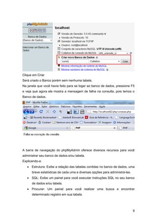 Clique em Criar
Será criado o Banco porém sem nenhuma tabela.
Na janela que você havia feito para se logar ao banco de dados, pressione F5
e veja que agora ele mostra a mensagem de falha na consulta, pois temos o
Banco de dados.




A barra de navegação do phpMyAdmin oferece diversos recursos para você
administrar seu banco de dados e/ou tabela.
Explicando-a:
    Estrutura: Exibe a relação das tabelas contidas no banco de dados, uma
      breve estatísticas de cada uma e diversas opções para administrá-las.
    SQL: Exibe um painel para você executar instruções SQL no seu banco
      de dados e/ou tabela.
    Procurar: Um painel para você realizar uma busca e encontrar
      determinado registro em sua tabela.




                                                                              9
 