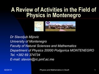 A Review of Activities in the Field of Physics in Montenegro Dr Slavoljub Mijovic University of Montenegro Faculty of Natural Sciences and Mathematics Department of Physics 20000 Podgorica MONTENEGRO Tel. +382 69 374734 E-mail: slavom@rc.pmf.ac.me  