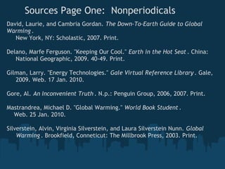 Sources Page One:  Nonperiodicals
David, Laurie, and Cambria Gordan. The Down-To-Earth Guide to Global
Warming .
     New York, NY: Scholastic, 2007. Print.
 
Delano, Marfe Ferguson. "Keeping Our Cool." Earth in the Hot Seat . China:
     National Geographic, 2009. 40-49. Print. 
 
Gilman, Larry. "Energy Technologies." Gale Virtual Reference Library . Gale,
     2009. Web. 17 Jan. 2010.

Gore, Al. An Inconvenient Truth . N.p.: Penguin Group, 2006, 2007. Print. 
 
Mastrandrea, Michael D. "Global Warming." World Book Student .  
    Web. 25 Jan. 2010. 
 
Silverstein, Alvin, Virginia Silverstein, and Laura Silverstein Nunn. Global
     Warming . Brookfield, Conneticut: The Millbrook Press, 2003. Print. 
 