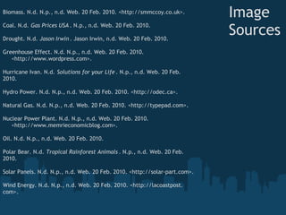 Biomass. N.d. N.p., n.d. Web. 20 Feb. 2010. <http://smmccoy.co.uk>. 
 
                                                                               Image
Coal. N.d. Gas Prices USA . N.p., n.d. Web. 20 Feb. 2010.  
 
Drought. N.d. Jason Irwin . Jason Irwin, n.d. Web. 20 Feb. 2010. 
                                                                               Sources
 
Greenhouse Effect. N.d. N.p., n.d. Web. 20 Feb. 2010.  
     <http://www.wordpress.com>.  
 
Hurricane Ivan. N.d. Solutions for your Life . N.p., n.d. Web. 20 Feb.
2010. 
 
Hydro Power. N.d. N.p., n.d. Web. 20 Feb. 2010. <http://odec.ca>.  
 
Natural Gas. N.d. N.p., n.d. Web. 20 Feb. 2010. <http://typepad.com>. 
 
Nuclear Power Plant. N.d. N.p., n.d. Web. 20 Feb. 2010.
     <http://www.memrieconomicblog.com>.  
 
Oil. N.d. N.p., n.d. Web. 20 Feb. 2010. 
 
Polar Bear. N.d. Tropical Rainforest Animals . N.p., n.d. Web. 20 Feb.
2010.
 
Solar Panels. N.d. N.p., n.d. Web. 20 Feb. 2010. <http://solar-part.com>.   
 
Wind Energy. N.d. N.p., n.d. Web. 20 Feb. 2010. <http://lacoastpost.
com>.
 