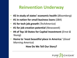 Reinvention Underway
• #2 in study of states’ economic health (Bloomberg)
• #1 in nation for small business loans (SBA)
• #1 for tech job growth (TechAmerica)
• #1 for job creation potential (Newsweek)
• #4 of Top 10 States for Capital Investment (Ernst &
  Young)
• Home to ‘most beautiful place in America.’ (Good
  Morning America)
              How Do We Tell Our Story?
 