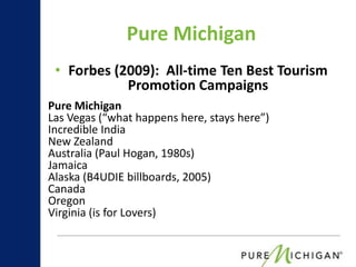 Pure Michigan
 • Forbes (2009): All-time Ten Best Tourism
            Promotion Campaigns
Pure Michigan
Las Vegas (“what happens here, stays here”)
Incredible India
New Zealand
Australia (Paul Hogan, 1980s)
Jamaica
Alaska (B4UDIE billboards, 2005)
Canada
Oregon
Virginia (is for Lovers)
 