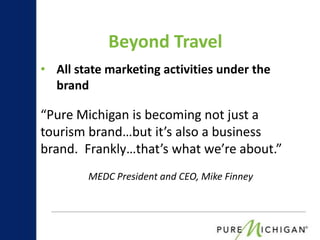 Beyond Travel
• All state marketing activities under the
  brand

“Pure Michigan is becoming not just a
tourism brand…but it’s also a business
brand. Frankly…that’s what we’re about.”
        MEDC President and CEO, Mike Finney
 