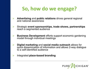 So, how do we engage?
   Advertising and public relations drives general regional
    and national awareness

   Strategic event sponsorships, trade shows, partnerships
    reach a segmented audience

   Business Development efforts support economic gardening
    model through individual meetings

   Digital marketing and social media outreach allows for
    quick dissemination of information and allows 2-way dialogue
    to a self-identified audience

   Integrated place-based branding
 