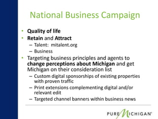 National Business Campaign
• Quality of life
• Retain and Attract
   – Talent: mitalent.org
   – Business
• Targeting business principles and agents to
  change perceptions about Michigan and get
  Michigan on their consideration list
   – Custom digital sponsorships of existing properties
     with proven traffic
   – Print extensions complementing digital and/or
     relevant edit
   – Targeted channel banners within business news
 