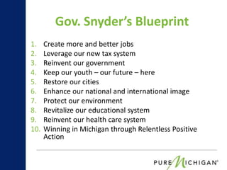 Gov. Snyder’s Blueprint
1.    Create more and better jobs
2.    Leverage our new tax system
3.    Reinvent our government
4.    Keep our youth – our future – here
5.    Restore our cities
6.    Enhance our national and international image
7.    Protect our environment
8.    Revitalize our educational system
9.    Reinvent our health care system
10.   Winning in Michigan through Relentless Positive
      Action
 